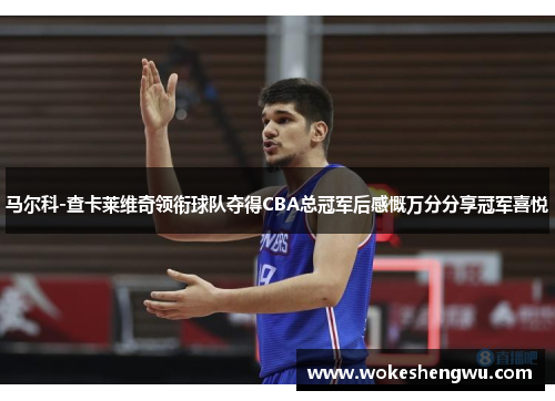 马尔科-查卡莱维奇领衔球队夺得CBA总冠军后感慨万分分享冠军喜悦