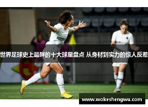 世界足球史上最胖的十大球星盘点 从身材到实力的惊人反差