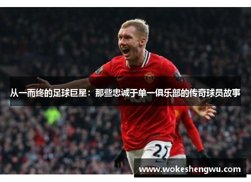 从一而终的足球巨星：那些忠诚于单一俱乐部的传奇球员故事