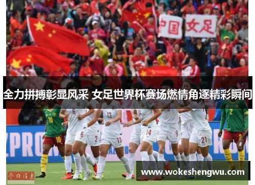 全力拼搏彰显风采 女足世界杯赛场燃情角逐精彩瞬间